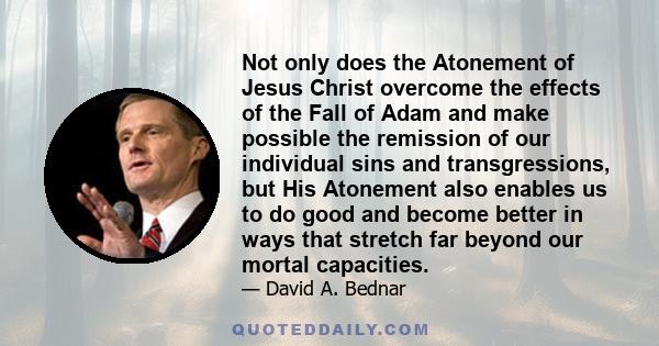 Not only does the Atonement of Jesus Christ overcome the effects of the Fall of Adam and make possible the remission of our individual sins and transgressions, but His Atonement also enables us to do good and become