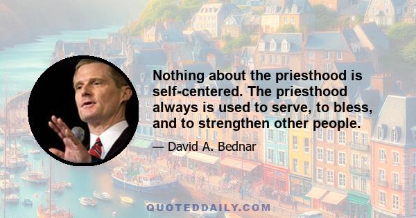 Nothing about the priesthood is self-centered. The priesthood always is used to serve, to bless, and to strengthen other people.