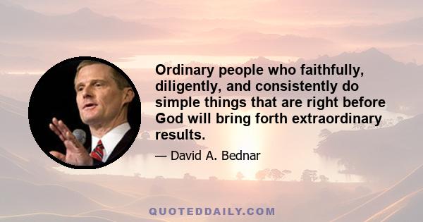 Ordinary people who faithfully, diligently, and consistently do simple things that are right before God will bring forth extraordinary results.