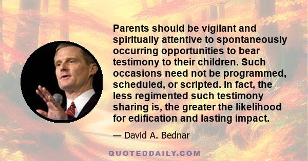 Parents should be vigilant and spiritually attentive to spontaneously occurring opportunities to bear testimony to their children. Such occasions need not be programmed, scheduled, or scripted. In fact, the less