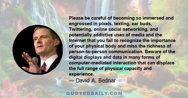 Please be careful of becoming so immersed and engrossed in pixels, texting, ear buds, Twittering, online social networking, and potentially addictive uses of media and the Internet that you fail to recognize the