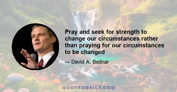 Pray and seek for strength to change our circumstances rather than praying for our circumstances to be changed