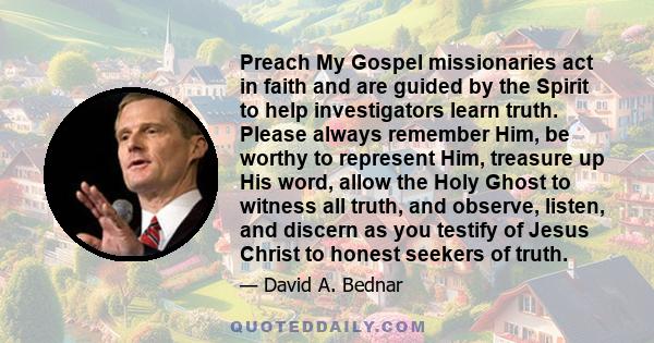 Preach My Gospel missionaries act in faith and are guided by the Spirit to help investigators learn truth. Please always remember Him, be worthy to represent Him, treasure up His word, allow the Holy Ghost to witness