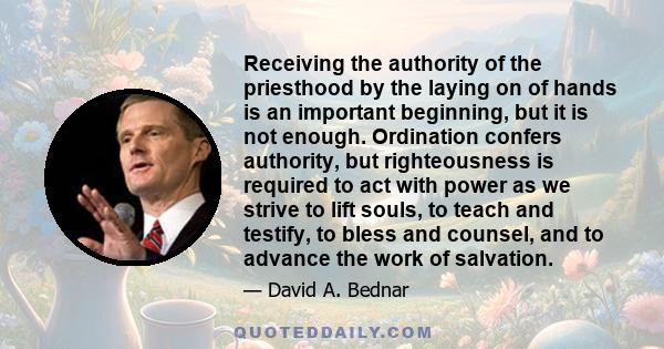 Receiving the authority of the priesthood by the laying on of hands is an important beginning, but it is not enough. Ordination confers authority, but righteousness is required to act with power as we strive to lift