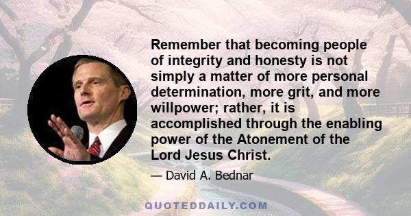 Remember that becoming people of integrity and honesty is not simply a matter of more personal determination, more grit, and more willpower; rather, it is accomplished through the enabling power of the Atonement of the