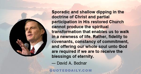 Sporadic and shallow dipping in the doctrine of Christ and partial participation in His restored Church cannot produce the spiritual transformation that enables us to walk in a newness of life. Rather, fidelity to