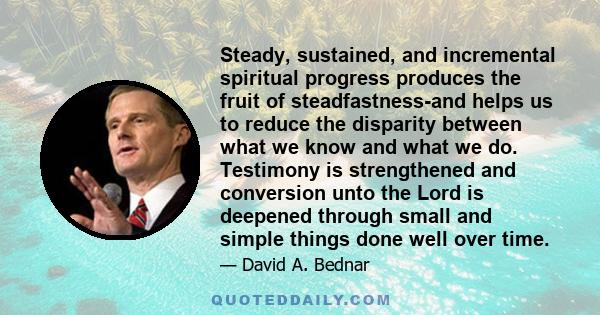 Steady, sustained, and incremental spiritual progress produces the fruit of steadfastness-and helps us to reduce the disparity between what we know and what we do. Testimony is strengthened and conversion unto the Lord