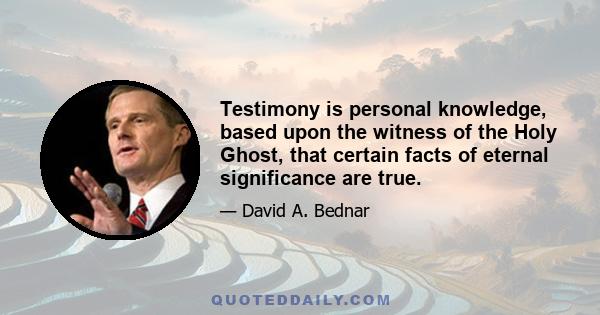 Testimony is personal knowledge, based upon the witness of the Holy Ghost, that certain facts of eternal significance are true.