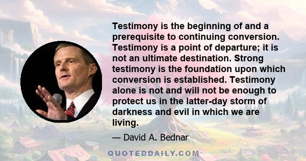 Testimony is the beginning of and a prerequisite to continuing conversion. Testimony is a point of departure; it is not an ultimate destination. Strong testimony is the foundation upon which conversion is established.