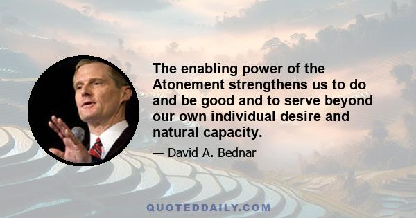 The enabling power of the Atonement strengthens us to do and be good and to serve beyond our own individual desire and natural capacity.