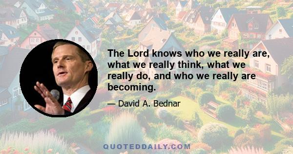 The Lord knows who we really are, what we really think, what we really do, and who we really are becoming.