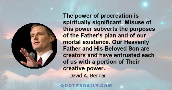 The power of procreation is spiritually significant. Misuse of this power subverts the purposes of the Father's plan and of our mortal existence. Our Heavenly Father and His Beloved Son are creators and have entrusted