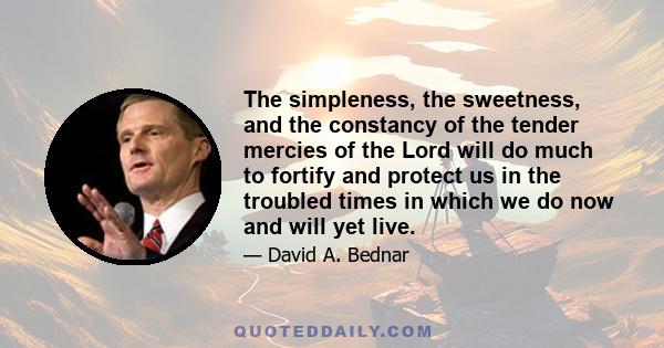 The simpleness, the sweetness, and the constancy of the tender mercies of the Lord will do much to fortify and protect us in the troubled times in which we do now and will yet live.