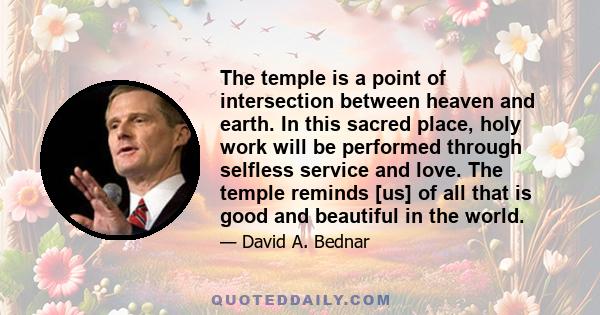 The temple is a point of intersection between heaven and earth. In this sacred place, holy work will be performed through selfless service and love. The temple reminds [us] of all that is good and beautiful in the world.