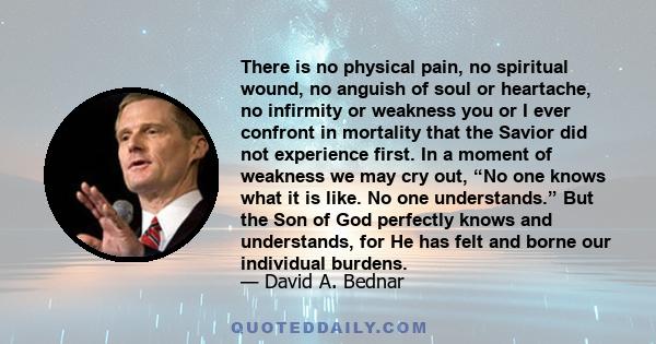 There is no physical pain, no spiritual wound, no anguish of soul or heartache, no infirmity or weakness you or I ever confront in mortality that the Savior did not experience first. In a moment of weakness we may cry