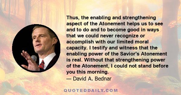 Thus, the enabling and strengthening aspect of the Atonement helps us to see and to do and to become good in ways that we could never recognize or accomplish with our limited moral capacity. I testify and witness that