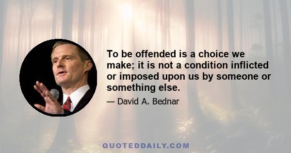 To be offended is a choice we make; it is not a condition inflicted or imposed upon us by someone or something else.