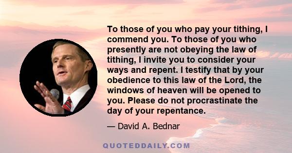 To those of you who pay your tithing, I commend you. To those of you who presently are not obeying the law of tithing, I invite you to consider your ways and repent. I testify that by your obedience to this law of the