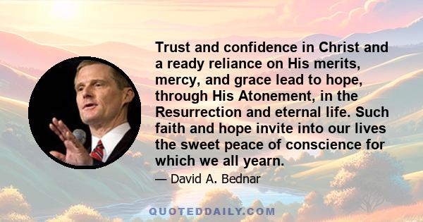 Trust and confidence in Christ and a ready reliance on His merits, mercy, and grace lead to hope, through His Atonement, in the Resurrection and eternal life. Such faith and hope invite into our lives the sweet peace of 