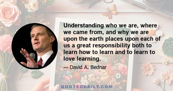 Understanding who we are, where we came from, and why we are upon the earth places upon each of us a great responsibility both to learn how to learn and to learn to love learning.