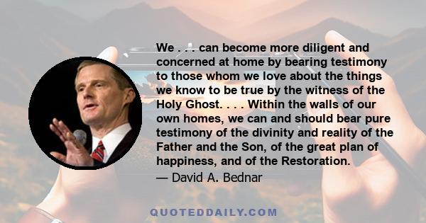 We . . . can become more diligent and concerned at home by bearing testimony to those whom we love about the things we know to be true by the witness of the Holy Ghost. . . . Within the walls of our own homes, we can