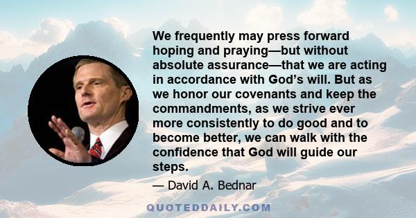 We frequently may press forward hoping and praying—but without absolute assurance—that we are acting in accordance with God’s will. But as we honor our covenants and keep the commandments, as we strive ever more