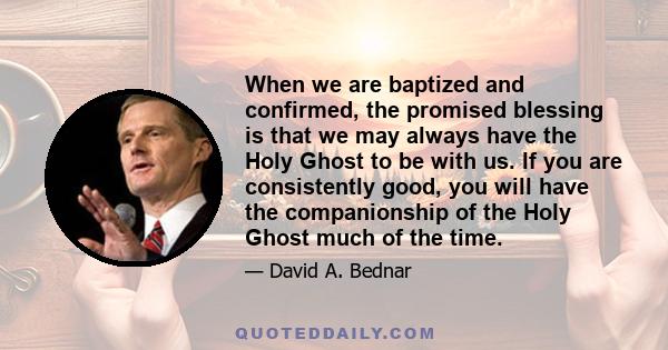 When we are baptized and confirmed, the promised blessing is that we may always have the Holy Ghost to be with us. If you are consistently good, you will have the companionship of the Holy Ghost much of the time.