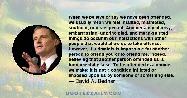 When we believe or say we have been offended, we usually mean we feel insulted, mistreated, snubbed, or disrespected. And certainly clumsy, embarrassing, unprincipled, and mean-spirited things do occur in our