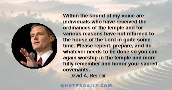 Within the sound of my voice are individuals who have received the ordinances of the temple and for various reasons have not returned to the house of the Lord in quite some time. Please repent, prepare, and do whatever