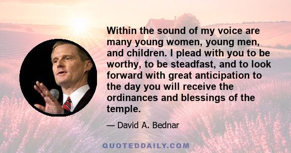 Within the sound of my voice are many young women, young men, and children. I plead with you to be worthy, to be steadfast, and to look forward with great anticipation to the day you will receive the ordinances and