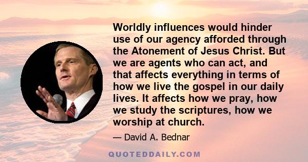 Worldly influences would hinder use of our agency afforded through the Atonement of Jesus Christ. But we are agents who can act, and that affects everything in terms of how we live the gospel in our daily lives. It