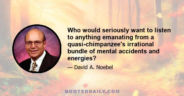 Who would seriously want to listen to anything emanating from a quasi-chimpanzee's irrational bundle of mental accidents and energies?