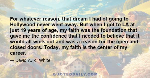 For whatever reason, that dream I had of going to Hollywood never went away. But when I got to LA at just 19 years of age, my faith was the foundation that gave me the confidence that I needed to believe that it would