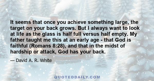 It seems that once you achieve something large, the target on your back grows. But I always want to look at life as the glass is half full versus half empty. My father taught me this at an early age - that God is