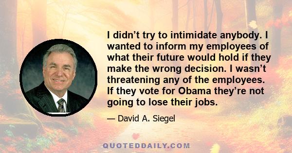 I didn’t try to intimidate anybody. I wanted to inform my employees of what their future would hold if they make the wrong decision. I wasn’t threatening any of the employees. If they vote for Obama they’re not going to 