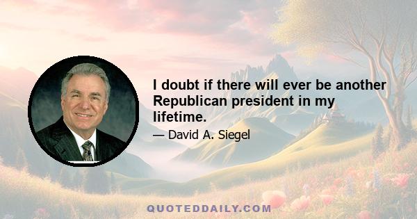 I doubt if there will ever be another Republican president in my lifetime.