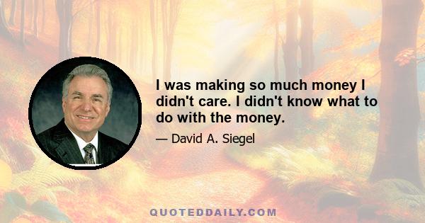 I was making so much money I didn't care. I didn't know what to do with the money.