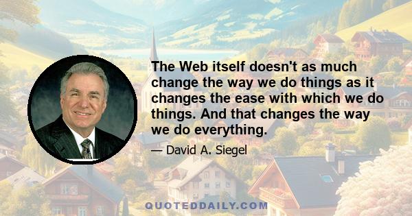 The Web itself doesn't as much change the way we do things as it changes the ease with which we do things. And that changes the way we do everything.