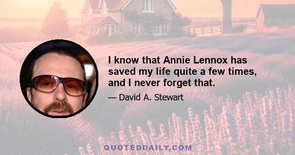 I know that Annie Lennox has saved my life quite a few times, and I never forget that.