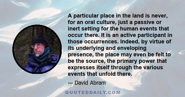 A particular place in the land is never, for an oral culture, just a passive or inert setting for the human events that occur there. It is an active participant in those occurrences. Indeed, by virtue of its underlying