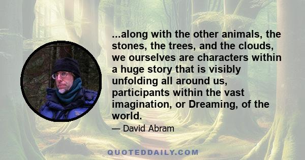 ...along with the other animals, the stones, the trees, and the clouds, we ourselves are characters within a huge story that is visibly unfolding all around us, participants within the vast imagination, or Dreaming, of