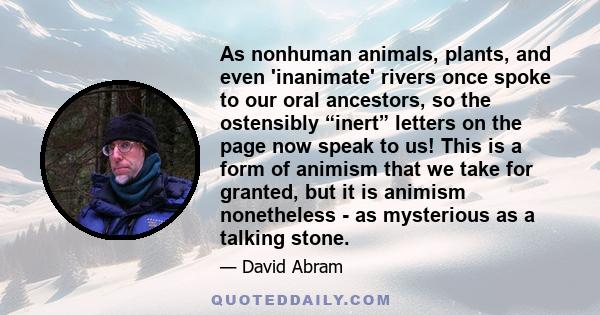 As nonhuman animals, plants, and even 'inanimate' rivers once spoke to our oral ancestors, so the ostensibly “inert” letters on the page now speak to us! This is a form of animism that we take for granted, but it is