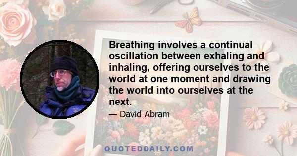 Breathing involves a continual oscillation between exhaling and inhaling, offering ourselves to the world at one moment and drawing the world into ourselves at the next.