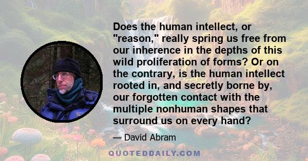 Does the human intellect, or reason, really spring us free from our inherence in the depths of this wild proliferation of forms? Or on the contrary, is the human intellect rooted in, and secretly borne by, our forgotten 