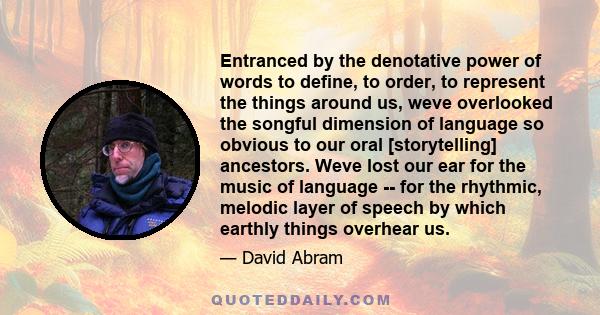 Entranced by the denotative power of words to define, to order, to represent the things around us, weve overlooked the songful dimension of language so obvious to our oral [storytelling] ancestors. Weve lost our ear for 