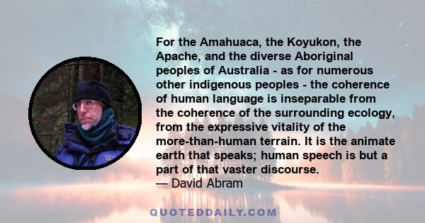 For the Amahuaca, the Koyukon, the Apache, and the diverse Aboriginal peoples of Australia - as for numerous other indigenous peoples - the coherence of human language is inseparable from the coherence of the