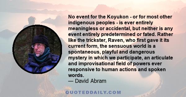 No event for the Koyukon - or for most other indigenous peoples - is ever entirely meaningless or accidental, but neither is any event entirely predetermined or fated. Rather like the trickster, Raven, who first gave it 