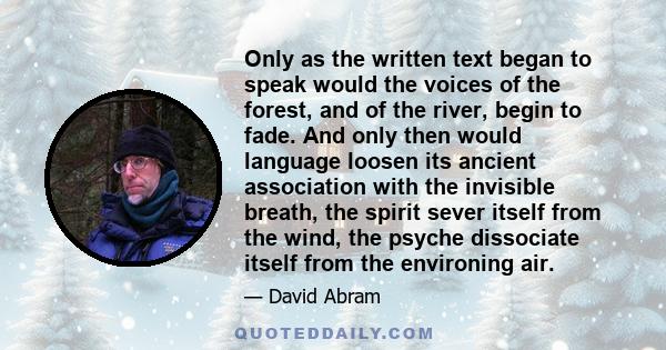 Only as the written text began to speak would the voices of the forest, and of the river, begin to fade. And only then would language loosen its ancient association with the invisible breath, the spirit sever itself