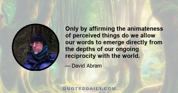 Only by affirming the animateness of perceived things do we allow our words to emerge directly from the depths of our ongoing reciprocity with the world.