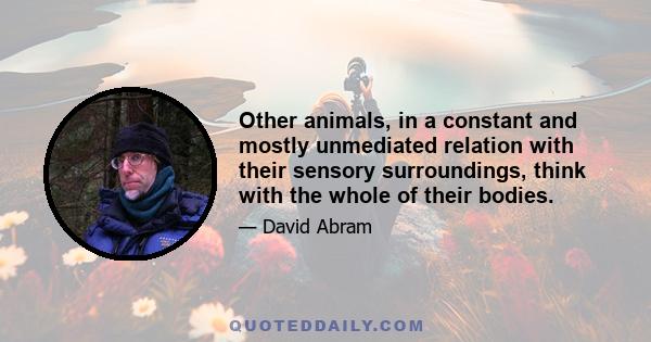 Other animals, in a constant and mostly unmediated relation with their sensory surroundings, think with the whole of their bodies.